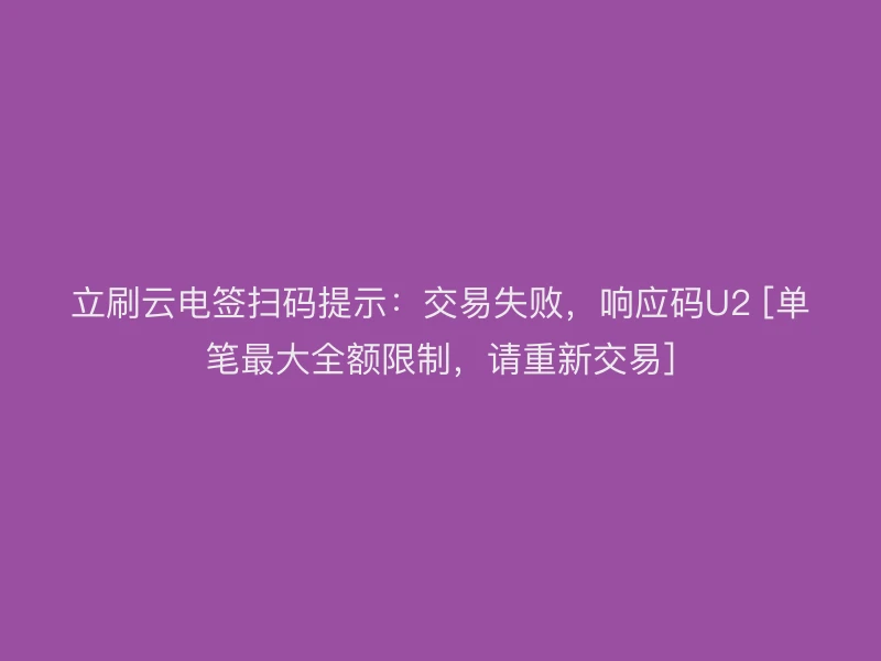立刷云电签扫码提示：交易失败，响应码U2 [单笔最大全额限制，请重新交易]