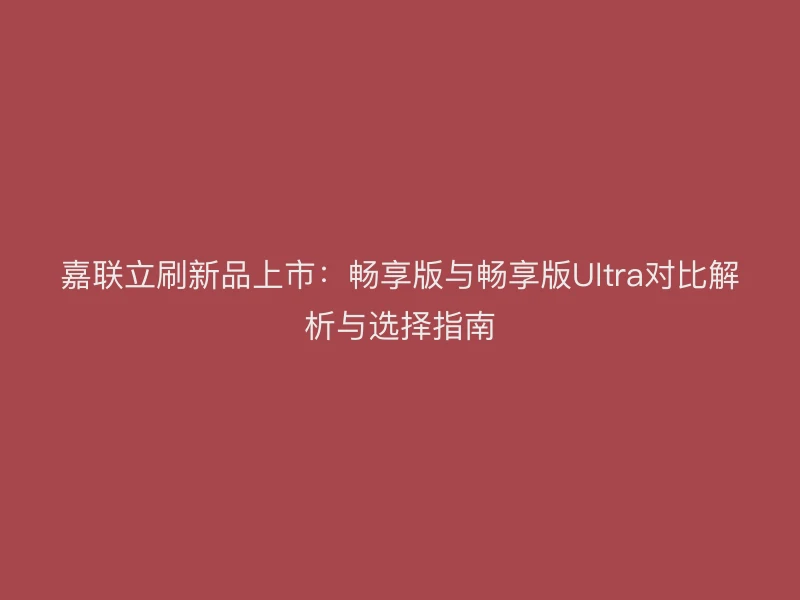 嘉联立刷新品上市：畅享版与畅享版Ultra对比解析与选择指南