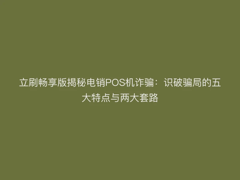 立刷畅享版揭秘电销POS机诈骗：识破骗局的五大特点与两大套路
